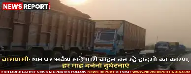 वाराणसी: NH पर अवैध खड़े भारी वाहन बन रहे हादसों का कारण, हर माह दर्जनों दुर्घटनाएं