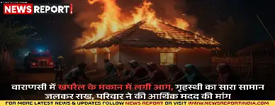 वाराणसी: खपरैल के मकान में लगी आग, गृहस्थी का सारा सामान जलकर राख, परिवार ने की आर्थिक मदद की मांग