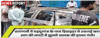 वाराणसी के महमूरगंज में तेज रफ्तार कार डिवाइडर से टकराकर पूरी तरह जल गई, जिसमें चालक गंभीर रूप से झुलस गया।