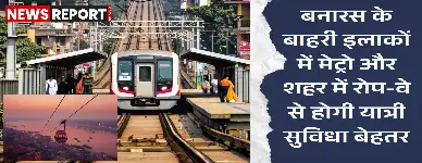 वाराणसी में मेट्रो और रोप-वे की परियोजनाएं जल्द होंगी शुरू, दो साल में शहर को मिलेगी मेट्रो सेवा