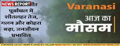 वाराणसी और पूर्वांचल में शीतलहर तेज, गलन और कोहरा बढ़ा, जनजीवन प्रभावित