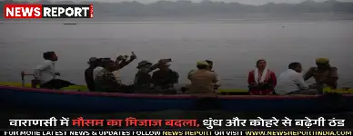 काशी का मौसम बदला, आज से धुंध और कोहरा छाने की संभावना, ठंड भी बढ़ेगी