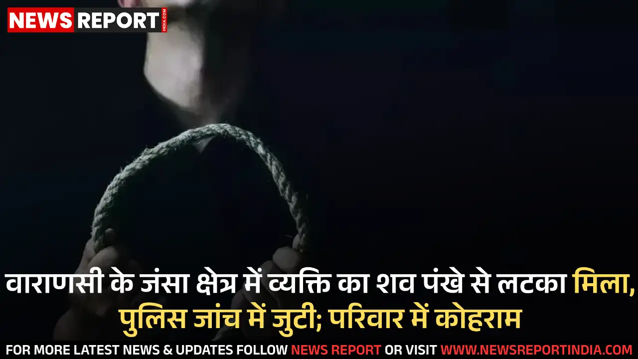 वाराणसी के जंसा में व्यक्ति का शव संदिग्ध परिस्थितियों में पंखे से लटका मिला, पुलिस जांच जारी