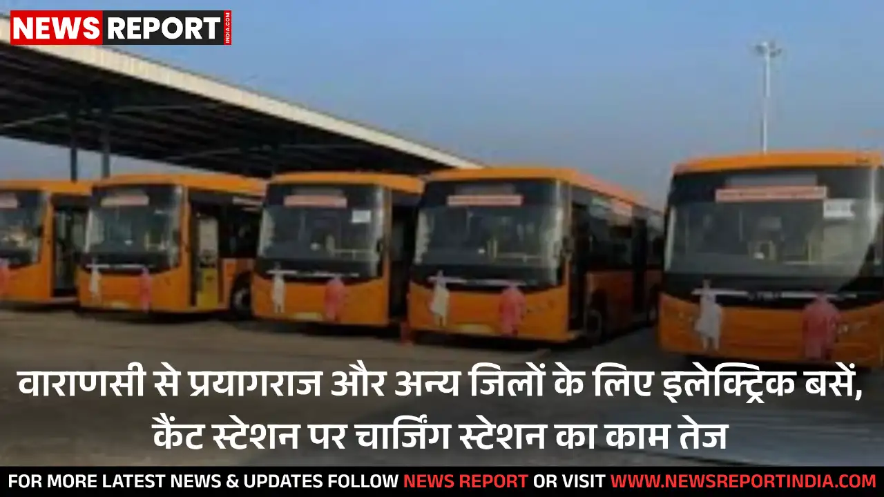 वाराणसी से प्रयागराज और अन्य जिलों के लिए इलेक्ट्रिक बसें, कैंट स्टेशन पर चार्जिंग स्टेशन का काम तेज