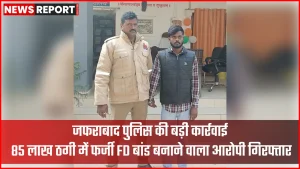 जफराबाद पुलिस द्वारा 85 लाख ठगी मामले में फर्जी FD बांड बनाने वाला आरोपी गिरफ्तार